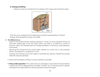 2. Underground Mining
- Utilized to extract ore minerals from the orebody is that is deep under the Earth’s surface
A 3-D view of an underground mine showing the ore body at subsurface(source: Physical
Geology Earth Revealed by Carlson, 2011 p565)
C. The Milling Process
- Explain to the students that the materials extracted or “mined" are rocks composed of both ore
and waste material (part of the rock which contain very little or no element or mineral of
economic value). The extracted rocks will undergo processes of mineral (e.g. metal) separation
and recovery.
- Recovering the minerals from the oreand waste materials can involve one or more processes
where in the separation is usually done in a mill.
- Crushing and screening are the first stages of controlled size reduction followed by grinding
where the rocks are pulverized
• Discuss some examples of milling or recovery methods or processes
1. Heavy media separation: The crushed rocks are submerged in liquid where the heavier/denser
minerals sink thus are separated from the lighter minerals. This is commonly used to separate
chalcopyrite from quartz before the refining processes of extracting copper.
103
 