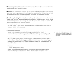 2. Magnetic separation: If the metal or mineral is magnetic, the crushed ore is separated from the
waste materials using a powerful magnet.
3. Flotation: The powdered ore is placed into an agitated and frothy slurrywhere some minerals
and metals based on physical and chemical properties may either sink to the bottom or may stick
to the bubbles and rise to the topthus separating the minerals and metals from the waste.
4. Cyanide heap leaching: This method used for low-grade gold ore where the crushed rock is
placed on a “leach pile” where cyanide solution is sprayed or dripped on top of the pile. As the
leach solution percolates down through the rocks, the gold is dissolved into the solution. The
solution is processed further to extract the gold.
The waste material is either used as a backfill in the mine or sent to a tailings pond, while the
metals are sent for further processing
• Demonstration 2 (Flotation)
Teacher to demonstrate the concept of flotation process (copied from https://
www.mineralseducationcoalition.org/sites/default/files/uploads/molybdenum.pdf, page 7).
Instruction:
Mix ½ cup of dry roasted peanuts with ½ cup raisins. Add ½ of the mixture to each of the 2
drinking glasses. Fill the first drinking glass to 2/3 full with plain water. Observe what happens.
Fill the second drinking glass to 2/3 full with soda water. Observe and compare results to the
first drinking glass.
Discussion:
1. Explain what happens to glass 1.
Answer: Both the raisins and peanuts sink to the bottom of the drinking glass containing
plainwater. This is because the densities of these objects are both heavier than water.
104
• Bring the students closer to the
demonstration area. Make sure
everybody is attentive before starting
the activity.
 