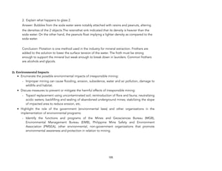 2. Explain what happens to glass 2.
Answer: Bubbles from the soda water were notably attached with raisins and peanuts, altering
the densities of the 2 objects.The raisinsthat sink indicated that its density is heavier than the
soda water. On the other hand, the peanuts float implying a lighter density as compared to the
soda water.
Conclusion: Flotation is one method used in the industry for mineral extraction. Frothers are
added to the solution to lower the surface tension of the water. The froth must be strong
enough to support the mineral but weak enough to break down in launders. Common frothers
are alcohols and glycols.
D. Environmental Impacts
• Enumerate the possible environmental impacts of irresponsible mining:
- Improper mining can cause flooding, erosion, subsidence, water and air pollution, damage to
wildlife and habitat.
• Discuss measures to prevent or mitigate the harmful effects of irresponsible mining:
- Topsoil replacement using uncontaminated soil; reintroduction of flora and fauna; neutralizing
acidic waters; backfilling and sealing of abandoned underground mines; stabilizing the slope
of impacted area to reduce erosion, etc.
• Highlight the role of the government (environmental laws) and other organizations in the
implementation of environmental programs:
- Identify the functions and programs of the Mines and Geosciences Bureau (MGB),
Environmental Management Bureau (EMB), Philippine Mine Safety and Environment
Association (PMSEA), other environmental, non-government organizations that promote
environmental awareness and protection in relation to mining.
105
 