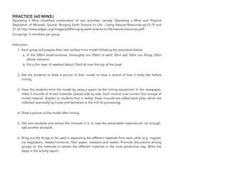 PRACTICE (40 MINS)
Operating a Mine (modified combination of two activities, namely, Operating a Mine and Physical
Separation of Minerals. Source: Bringing Earth Science to Life – Using Natural Resources pp15-19 and
31-33 http://www.edgeo.org/images/pdf/bringing-earth-science-to-life/natural-resources.pdf)
Groupings: 5 members per group
Instruction:
1. Each group will prepare their own surface mine model following the procedure below:
a. In the 500ml bowl/container, thoroughly mix 350ml of sand, 50ml salt, 50ml iron filings, 50ml
elbow macaroni.
b. Put a thin layer of sawdust (about 10ml) all over the top of the bowl.
2. Ask the students to draw a picture of their model to have a record of how it looks like before
mining.
3. Have the students mine the model by using a spoon as the mining equipment. In the newspaper,
make 5 mounds of mined materials, placed side by side. Each mound must contain four scoops of
mined material. (Explain to students that in reality, these mounds are called stock piles, which are
collected eventually by trucks and delivered to the mill for processing).
4. Draw a picture of the model after mining.
5. Get one stockpile and extract the minerals in it. In case the extractable materials are not enough,
add another stockpile.
6. Bring out the things to be used in separating the different materials from each other (e.g. magnet,
ice bag/plastic, beaker/container, filter paper, tweezers and water). Promote discussions among
groups on the methods to extract the different materials in the most productive way. Write the
steps in the activity report.
106
 