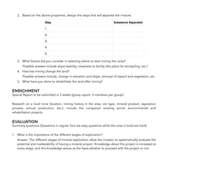 2. Based on the above properties, design the steps that will separate the mixture.
3. What factors did you consider in selecting where to start mining the rocks?
Possible answers include slope stability, closeness to facility (the place for stockpiling, etc.)
4. How has mining change the land?
Possible answers include, change in elevation and slope, removal of topsoil and vegetation, etc.
5. What have you done to rehabilitate the land after mining?
ENRICHMENT
Special Report to be submitted in 2 weeks (group report, 5 members per group):
Research on a local mine (location, mining history in the area, ore type, mineral product, separation
process, annual production, etc.); include the company’s existing social, environmental and
rehabilitation projects.
EVALUATION
Summary questions (Questions in regular font are easy questions while the ones in bold are hard):
1. What is the importance of the different stages of exploration?
Answer: The different stages of mineral exploration allow the investor to systematically evaluate the
potential and marketability of having a mineral project. Knowledge about the project is increased at
every stage, and this knowledge serves as the basis whether to proceed with the project or not.
108
Step Substance Separated
1.
2.
3.
4.
5.
 