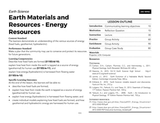 Earth Science
Earth Materials and
Resources - Energy
Resources
Content Standard
The learners demonstrate an understanding of the various sources of energy
(fossil fuels, geothermal, hydroelectric).
Performance Standard
Make a plan that the community may use to conserve and protect its resources
for future generations.
Learning Competencies
Describe how fossil fuels are formed (S11ES-Id-10),
explain how heat from inside the earth is tapped as a source of energy
(geothermal) for human use (S11ES-Ie-11), and
explain how energy (hydroelectric) is harnessed from flowing water
(S11ES-Ie-12).
Specific Learning Outcomes
At the end of the lesson, the learners will be able to:
• describe how fossil fuels are formed;
• explain how heat from inside the earth is tapped as a source of energy
(geothermal) for human use;
• explain how energy (hydroelectric) is harnessed from flowing water; and
• create individual models explaining how fossil fuels are formed, and how
geothermal and hydroelectric energy are harnessed for human use.
111
280 MINS
LESSON OUTLINE
Introduction Communicating learning objectives 10
Motivation Reflection Question 10
Instruction Lecture 30
Practice Group Activity 60
Enrichment Group Activity 90
Evaluation Group Case Study 80
Materials
Projector; LCD; Computer
Resources
Textbook:
(1) Carlson, D.H., Carlson, Plummer, C.C., and Hammersley, L., 2011.
Physical Geology: Earth Revealed. McGraw-Hill. 645 p.
(2) Desonie, D., 2015. CK-12 Earth Science High School . http://
www.ck12.org/earth-science/
(3) Junine, J.I., 2013. Earth Evolution of a Habitable World. Second
Edition. Cambridge University Press. 304 p.
(4) Kirkland, K. 2010. Earth Science: notable research and discoveries.
Facts on File, Inc., 212 p.
(5) Lutgens, F.K., Tarbuck, E.J. and Tassa, D., 2013. Essentials of Geology.
11th
Edition. Pearson Prentice Hall, 554 p.
(6) Tarbuck, E.J. and Lutgens, F.K., 2008. Earth – An Introduction to
Physical Geology. 9th
Edition Pearson Prentice Hall, 703 p.
Internet resource:
(1) http://www.doe.gov.ph/doe_files/pdf/01_Energy_Situationer/
2012-2030-PEP.pdf
(2) http://www.doe.gov.ph/doe_files/pdf/01_Energy_Situationer/
2012-2030-PEP-Executive-Summary_revised.pdf
 