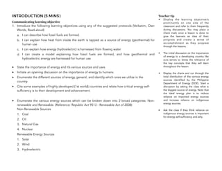 INTRODUCTION (5 MINS)
Communicating learning objective
1. Introduce the following learning objectives using any of the suggested protocols (Verbatim, Own
Words, Read-aloud)
a. I can describe how fossil fuels are formed.
b. I can explain how heat from inside the earth is tapped as a source of energy (geothermal) for
human use
c. I can explain how energy (hydroelectric) is harnessed from flowing water
d. I can create a model explaining how fossil fuels are formed, and how geothermal and
hydroelectric energy are harnessed for human use
• State the importance of energy and it’s various sources and uses
• Initiate an opening discussion on the importance of energy to humans.
• Enumerate the different sources of energy, general, and identify which ones we utilize in the
country.
• Cite some examples of highly developed (1st world) countries and relate how critical energy self-
sufficiency is to their development and advancement.
• Enumerate the various energy sources which can be broken down into 2 broad categories: Non-
renewable and Renewable. (Reference: Republic Act 9513 - Renewable Act of 2008)  
Non-Renewable Sources
1. Coal
2. Oil
3. Natural Gas
4. Nuclear
Renewable Energy Sources
1. Solar
2. Wind
3. Hydroelectric
112
Teacher tip
• Display the learning objective/s
prominently on one side of the
classroom and refer to them frequently
during discussions. You may place a
check mark once a lesson is done to
give the learners an idea of their
progress and create a sense of
accomplishment as they progress
through the lessons.
• The initial discussion on the importance
of energy to a developing country like
ours serves to stress the relevance of
the key concepts that they will learn
throughout the lesson.
• Display the charts and run through the
total distribution of the various energy
sources identified by the Philippine
Department of Energy (DOE). Start a
discussion by asking the class what is
the biggest source of energy. Note that
the ideal energy plan is to reduce
reliance on imported energy sources
and increase reliance on indigenous
energy sources.
• Ask the class if they think reliance on
indigenous energy sources is important
for energy self-sufficiency and why.
 