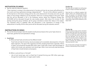 MOTIVATION (10 MINS)
• Ask the class this reflection question.
“How important is energy to the advancement of society and how do we ensure self-sufficiency for
the current and future generations (energy independence)?” The aim of this reflection question is
for the learners to think about energy and its role in the advancement of society and come up with
ideas on how energy indepence can be achieved. There are no wrong answers at this point. Note
that this will be discussed in full in the Evaluation section where the Philippine Energy Plan
2012-2030 will be discussed through the case studies project. After about 5-6 minutes of idea
sharing among the group members, ask for group volunteers to share their ideas on the subject.
The important thing to establish after the discussions is the importance of energy in the
advancement of society. All the other points will be discussed during the evaluation section.
INSTRUCTION (10 MINS)
• Prior to the lecture proper, have the students recall previous lessons from junior high school on
fossil fuels, geothermal and hydroelectric energy
• Fossil Fuels
Q: What are fossil fuels and what are the different kinds?
- Fossil fuels are fuels formed by natural processes such as anaerobic decomposition of buried
dead organisms. The age of the organisms and their resulting fossil fuels is typically millions
of years, and sometimes exceeds 650 million years. Fossil fuels contain high percentages of
carbon and include coal, petroleum and natural gas. Other more commonly used derivatives
of fossil fuels include kerosene and propane.
Q: What is coal and how is it formed?
- Like oil and natural gas, coal is a fossil fuel. It started forming over 350 million years ago,
through the transformation of organic plant matter.
115
Teacher tip
The class may be divided into small groups
of twos or threes to facilitate idea sharing.  
 
Note that this is a reflection question that
doesn’t need to be answered fully at this
point. Its purpose is to stimulate thinking
among the learners and for them to draw
from what they already know and more
importantly, to give real-life relevance to the
lesson itself.
Teacher tip
Before the lecture proper, ask for volunteers
to share what they recall from their previous
lessons on energy from junior high school.
List on the board key words that will arise
from the discussion. You can add to this
initial list more key words or phrases as you
go through the class lessons. This is quite
useful in showing the students how much
they have learned in class.  
Use of visual aids is strongly encouraged to
enhance understanding of key concepts.
 