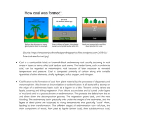 (Source: https://empoweryourknowledgeandhappytrivia.files.wordpress.com/2015/02/
how-coal-was-formed.jpg)
• Coal is a combustible black or brownish-black sedimentary rock usually occurring in rock
strata in layers or veins called coal beds or coal seams. The harder forms, such as anthracite
coal, can be regarded as metamorphic rock because of later exposure to elevated
temperature and pressure. Coal is composed primarily of carbon along with variable
quantities of other elements, chiefly hydrogen, sulfur, oxygen, and nitrogen.
• Coalification is the formation of coal from plant material by the processes of diagenesis and
metamorphism. Also known as bituminization or carbonification. It all starts with a swamp on
the edge of a sedimentary basin, such as a lagoon or a lake. Tectonic activity raises sea
levels, covering and killing vegetation. Plant debris accumulates and is buried under layers
of mud and sand in a process known as sedimentation. This protects the debris from the air
and slows down the decomposition process. The vegetation grows back, until the next
flooding. The sedimentary basin gradually sinks under the weight of the sediments, and the
layers of dead plants are subjected to rising temperatures that gradually “cook” them,
leading to their transformation. The different stages of sedimentation turn cellulose, the
main component of wood, from peat to lignite (brown coal), then sub-bituminous coal,
116
 
