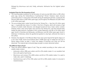 followed by bituminous coal and, finally, anthracite. Anthracite has the highest carbon
content.
Geological Time For The Formation of Coal
• The most favorable conditions for the formation of coal occurred 360 million to 290 million
years ago, during the Carboniferous (“coal-bearing”) Period. However, lesser amounts
continued to form in some parts of the Earth during all subsequent periods, in particular the
Permian (290 million to 250 million years ago), and throughout the Mesozoic Era (250 million
to 65 million years ago).
• The accumulated plant matter buried during the Tertiary Era — less than 65 million years
ago — is generally less mature. It is often in the form of lignite, which still contains a high
content of volatile matter (bitumen and decayed wood) and has a lower carbon content.
However, there is also some higher rank coal from the Tertiary Era, coal that matured early,
heated by plate tectonics. Examples of this include Paleocene coal (65 to 55 million years
ago), found in Columbia and Venezuela, and Miocene coal (20 million years ago), found in
Indonesia. In Indonesia, where the geothermal gradient is very high, anthracite lies close to
the surface.
• However, the deposits in the Moscow Basin have never gone beyond the lignite stage as it
is too cold. Finally, recent accumulations (from 10,000 years ago to today) are very rich in
fibrous debris known as peat, in which the shapes of branches and roots can still be
discerned. This material was not buried deep enough to contain elemental carbon.
The Different Types of Coal
• There are several different types of coal. They are ranked according to their carbon and
volatile matter content.
- Anthracite is 86 to 98% pure carbon and 8 to 3% volatile matter. It is an excellent fuel
that is still used to heat homes.
- Bituminous coal contains 70 to 86% carbon and 46 to 31% volatile matter. It is used to
make coke, used in metallurgy.
- Sub-bituminous coal is 70 to 76% carbon and 53 to 42% volatile matter. It is burned in
industrial boilers.
117
 