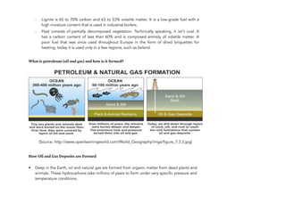 - Lignite is 65 to 70% carbon and 63 to 53% volatile matter. It is a low-grade fuel with a
high moisture content that is used in industrial boilers.
- Peat consists of partially decomposed vegetation. Technically speaking, it isn’t coal. It
has a carbon content of less than 60% and is composed entirely of volatile matter. A
poor fuel that was once used throughout Europe in the form of dried briquettes for
heating, today it is used only in a few regions, such as Ireland.
What is petroleum (oil and gas) and how is it formed?
(Source: http://www.openlearningworld.com/World_Geography/imgs/figure_7.3.3.jpg)
How Oil and Gas Deposits are Formed
• Deep in the Earth, oil and natural gas are formed from organic matter from dead plants and
animals. These hydrocarbons take millions of years to form under very specific pressure and
temperature conditions.
118
 