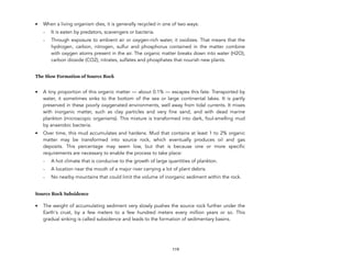 • When a living organism dies, it is generally recycled in one of two ways:
- It is eaten by predators, scavengers or bacteria.
- Through exposure to ambient air or oxygen-rich water, it oxidizes. That means that the
hydrogen, carbon, nitrogen, sulfur and phosphorus contained in the matter combine
with oxygen atoms present in the air. The organic matter breaks down into water (H2O),
carbon dioxide (CO2), nitrates, sulfates and phosphates that nourish new plants.
The Slow Formation of Source Rock
• A tiny proportion of this organic matter — about 0.1% — escapes this fate. Transported by
water, it sometimes sinks to the bottom of the sea or large continental lakes. It is partly
preserved in these poorly oxygenated environments, well away from tidal currents. It mixes
with inorganic matter, such as clay particles and very fine sand, and with dead marine
plankton (microscopic organisms). This mixture is transformed into dark, foul-smelling mud
by anaerobic bacteria.
• Over time, this mud accumulates and hardens. Mud that contains at least 1 to 2% organic
matter may be transformed into source rock, which eventually produces oil and gas
deposits. This percentage may seem low, but that is because one or more specific
requirements are necessary to enable the process to take place:
- A hot climate that is conducive to the growth of large quantities of plankton.
- A location near the mouth of a major river carrying a lot of plant debris.
- No nearby mountains that could limit the volume of inorganic sediment within the rock.
Source Rock Subsidence
• The weight of accumulating sediment very slowly pushes the source rock further under the
Earth's crust, by a few meters to a few hundred meters every million years or so. This
gradual sinking is called subsidence and leads to the formation of sedimentary basins. 
 
119
 