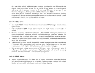As it sinks below ground, the source rock is subjected to increasingly high temperatures, the
organic matter that makes up the rock is crushed by the weight of the accumulating
sediments, and the pressure increases by 25 bar every 100 meters on average. At one
kilometer underground, the temperature is 50°C and pressure is 250 bar. 
Under these physical conditions, the nitrogen, sulfur and phosphorus atoms are gradually
converted into kerogen, an intermediate material made up of water, carbon dioxide, carbon
and hydrogen, which is then transformed into oil or gas.
How Oil and Gas Forms
• At a depth of 2,000 meters, when the temperature reaches 100°C, kerogen starts to release
hydrocarbons:
• Between 2,000 and 3,800 meters, it turns into oil. This depth interval is known as the oil
window.
• When the source rock sinks further, to between 3,800 and 5,000 meters, production of liquid
hydrocarbons peaks. The liquids produced become increasingly lighter and gradually turn
into methane gas, the lightest hydrocarbon. This depth interval is known as the gas window.
• There are no hydrocarbons below a depth of 8 to 10 kilometers, because they are destroyed
by the high temperature.
• The proportion of liquids and gas generated in this way depends on the type of source rock.
If the organic debris is composed mostly of animal origin, it will produce more oil than gas. If
it is composed mainly of plant debris, the source rock will produce mostly gas.
• With an estimated average sedimentation of 50 meters every million years, it takes 60
million years for dead animals to become liquid hydrocarbons. It is hardly surprising,
therefore, that oil is classified as a non-renewable energy source.
How Oil and Gas Migrate
• Starting out from the source rock where they are formed, hydrocarbon molecules, which are
light, set off on an upward journey to the surface. They accumulate in porous rock and are
blocked by impermeable rock, thereby creating oil and gas deposits.
120
 
