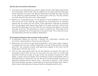 The Slow Rise to the Surface of Oil and Gas
• In the source rock, hydrocarbons are present in greater volumes under higher pressures than
the initial kerogen. Little by little, they are expelled into the water-containing rocky layers
located adjacent to the source rock. Because hydrocarbons are lighter than water, gas and
oil rise upward by circulating between the mineral grains of the rock. This slow, constant
movement away from the source rock is called migration.
• Migration is a complicated process. The rate depends on the permeability of the rocks they
cross and the size of the molecules: gas molecules rise more quickly than oil molecules,
because they are smaller and more mobile. Some hydrocarbon molecules are prevented
from moving upward, either because they dissolve in the water contained in the rock they
encounter (this affects gas much more often than oil) or because they adhere to the grains
that make up the rock. This phenomenon is known as migration loss. These losses can be
significant, especially if the oil and gas have a long way to travel. This is why some source
rock hydrocarbons will never be suitable for development.
The Formation of Deposits in Reservoir Rock, Under Cap Rock
• A hydrocarbon deposit can only form in reservoir rock. Hydrocarbon molecules may
accumulate in large quantities in this porous, permeable rock.
• Sedimentary rock is formed of solid particles deposited in seas, oceans, lakes or lagoons.
The appearance of the rock is different depending on the size of these particles: very large
grains form rock consisting of gravel, small grains bond together to form sand, and the
smallest grains of all form clay or mud.
• There are also empty spaces within the rock that determine its porosity. The higher the
percentage of space within the rock, the more porous the rock, which can contain large
quantities of fluids such as water, oil or gas. Pumice is an example of a porous rock. These
spaces, or pores, may be connected. Their connectivity is known as permeability, which is
what allows fluids to circulate within the rock. Not all rock is both permeable and porous. Oil
exploration engineers look for reservoir rocks — also known as reservoirs — that combine
good porosity (large quantities of hydrocarbons) and good permeability (which makes it
easy to extract these hydrocarbons because they flow unimpeded inside the rock).
121
 