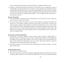 easy to extract these hydrocarbons because they flow unimpeded inside the rock).
• However, a hydrocarbon deposit will only form if the reservoir rock is capped by a layer of
impermeable rock that prevents the oil or gas from rising vertically to the surface and forms
a closed space that prevents the oil or gas from rising laterally. This cap rock forms a barrier
and traps the hydrocarbons. While clay and crystallized salt (evaporite) layers form the best
cap rock, any rock that is sufficiently impermeable — such as highly compact carbonates —
can serve as a cap rock.
Absence of Cap Rock
• If the hydrocarbon molecules are not prevented from rising, they will move through the
reservoir rock and cannot accumulate.
• Oil or gas that reaches the surface at the end of its migration is exposed to bacteria and
ambient air. This triggers complex chemical reactions that convert them into water and
carbon dioxide. However, when significant quantities of hydrocarbons arrive at the surface
more quickly than the final degradation process, the heaviest molecules may remain in the
ground in the form of viscous, almost solid bitumen, buried at depths of a few meters. But
these bitumen deposits will quickly disappear when the hydrocarbons stop arriving at the
surface to replenish them.
From Traps to Commercial Deposits
• Commercial oil and gas deposits occupy closed spaces created by deformations in
geological layers. These spaces, known as traps, must be large enough to make developing
the deposit economically viable. Reservoir rock, which is both porous and permeable, can
hold a given quantity of hydrocarbons. Cap rock, which seals these reservoirs, stops the
hydrocarbons from migrating upwards to the surface.
• But before a deposit can be formed, these hydrocarbons must also be sealed in a closed
space called a trap.
About Oil and Gas Traps
• There are two main types of trap:
• Structural traps, which are formed by changes in geological layers caused by the movement
of tectonic plates. Reservoir rock is sometimes deformed until it forms a completely sealed
123
 