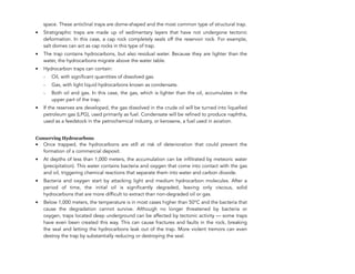space. These anticlinal traps are dome-shaped and the most common type of structural trap.
• Stratigraphic traps are made up of sedimentary layers that have not undergone tectonic
deformation. In this case, a cap rock completely seals off the reservoir rock. For example,
salt domes can act as cap rocks in this type of trap.
• The trap contains hydrocarbons, but also residual water. Because they are lighter than the
water, the hydrocarbons migrate above the water table.
• Hydrocarbon traps can contain:
- Oil, with significant quantities of dissolved gas.
- Gas, with light liquid hydrocarbons known as condensate.
- Both oil and gas. In this case, the gas, which is lighter than the oil, accumulates in the
upper part of the trap.
• If the reserves are developed, the gas dissolved in the crude oil will be turned into liquefied
petroleum gas (LPG), used primarily as fuel. Condensate will be refined to produce naphtha,
used as a feedstock in the petrochemical industry, or kerosene, a fuel used in aviation.
Conserving Hydrocarbons
• Once trapped, the hydrocarbons are still at risk of deterioration that could prevent the
formation of a commercial deposit.
• At depths of less than 1,000 meters, the accumulation can be infiltrated by meteoric water
(precipitation). This water contains bacteria and oxygen that come into contact with the gas
and oil, triggering chemical reactions that separate them into water and carbon dioxide.
• Bacteria and oxygen start by attacking light and medium hydrocarbon molecules. After a
period of time, the initial oil is significantly degraded, leaving only viscous, solid
hydrocarbons that are more difficult to extract than non-degraded oil or gas.
• Below 1,000 meters, the temperature is in most cases higher than 50°C and the bacteria that
cause the degradation cannot survive. Although no longer threatened by bacteria or
oxygen, traps located deep underground can be affected by tectonic activity — some traps
have even been created this way. This can cause fractures and faults in the rock, breaking
the seal and letting the hydrocarbons leak out of the trap. More violent tremors can even
destroy the trap by substantially reducing or destroying the seal.
124
 