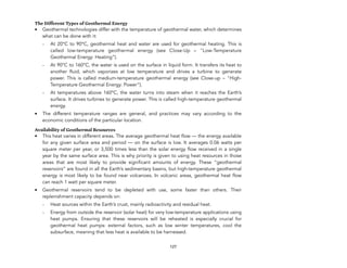 The Different Types of Geothermal Energy
• Geothermal technologies differ with the temperature of geothermal water, which determines
what can be done with it:
- At 20°C to 90°C, geothermal heat and water are used for geothermal heating. This is
called low-temperature geothermal energy (see Close-Up – "Low-Temperature
Geothermal Energy: Heating”).
- At 90°C to 160°C, the water is used on the surface in liquid form. It transfers its heat to
another fluid, which vaporizes at low temperature and drives a turbine to generate
power. This is called medium-temperature geothermal energy (see Close-up – "High-
Temperature Geothermal Energy: Power”).
- At temperatures above 160°C, the water turns into steam when it reaches the Earth’s
surface. It drives turbines to generate power. This is called high-temperature geothermal
energy.
• The different temperature ranges are general, and practices may vary according to the
economic conditions of the particular location.
Availability of Geothermal Resources
• This heat varies in different areas. The average geothermal heat flow — the energy available
for any given surface area and period — on the surface is low. It averages 0.06 watts per
square meter per year, or 3,500 times less than the solar energy flow received in a single
year by the same surface area. This is why priority is given to using heat resources in those
areas that are most likely to provide significant amounts of energy. These “geothermal
reservoirs” are found in all the Earth’s sedimentary basins, but high-temperature geothermal
energy is most likely to be found near volcanoes. In volcanic areas, geothermal heat flow
can reach 1 watt per square meter.
• Geothermal reservoirs tend to be depleted with use, some faster than others. Their
replenishment capacity depends on:
- Heat sources within the Earth’s crust, mainly radioactivity and residual heat.
- Energy from outside the reservoir (solar heat) for very low-temperature applications using
heat pumps. Ensuring that these reservoirs will be reheated is especially crucial for
geothermal heat pumps: external factors, such as low winter temperatures, cool the
subsurface, meaning that less heat is available to be harnessed.
127
 