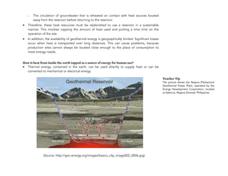 - The circulation of groundwater that is reheated on contact with heat sources located
away from the reservoir before returning to the reservoir.
• Therefore, these heat resources must be replenished to use a reservoir in a sustainable
manner. This involves capping the amount of heat used and putting a time limit on the
operation of the site.
• In addition, the availability of geothermal energy is geographically limited. Significant losses
occur when heat is transported over long distances. This can cause problems, because
production sites cannot always be located close enough to the place of consumption to
meet energy needs.
How is heat from inside the earth tapped as a source of energy for human use?
• Thermal energy, contained in the earth, can be used directly to supply heat or can be
converted to mechanical or electrical energy.
(Source: http://geo-energy.org/images/basics_clip_image002_0006.jpg)
128
Teacher Tip
The picture shows the Negros (Palinpinon)
Geothermal Power Plant, operated by the
Energy Development Corporation, located
at Valencia, Negros Oriental, Philippines
 