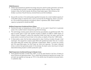 Global Resources
• Global high-temperature geothermal energy resources used for power generation are found
in a relatively few countries, in areas characterized by volcanic activity. They are mainly
located in Asia, the Pacific islands, the African Great Lakes region, North America, the
Andean countries of South America, Central America and the Caribbean.
• Around 20 countries in the world produce geothermal power, for a total installed capacity of
10.93 GW. It plays an essential role in some countries like the Philippines, where it accounts
for 17% of electricity produced, and Iceland, where it represents 30%. Global installed
capacity is projected to double by 2020.
Medium-Temperature Geothermal Power Plants
• Geothermal water at temperatures of 90 to 160°C can be used in liquid form to generate
power; this is called medium-temperature geothermal energy.
• This technology involves power plants that harness groundwater via geothermal wells. This
type of power plant is built near aquifers located at depths of 2,000 to 4,000 meters. In
volcanic areas (“hotspots”), where the subsurface holds more heat, the water used by the
power plants is sometimes found closer to the surface, at depths of less than 1,000 meters.
• In these plants, water that has been pressurized to stop it boiling circulates through a heat
exchanger. This equipment contains pipes filled with geothermal water that are in contact
with pipes filled with another fluid, generally a hydrocarbon. When it comes into contact
with the water-filled pipes, the fluid heats up, boils and vaporizes. The steam obtained
drives a turbine that generates power. In the process, the steam cools, returning to its liquid
state before being reused in another production cycle.
High-Temperature Geothermal Energy in Volcanic Areas
• If the geothermal water is hotter than 160°C, it can be used directly in the form of steam to
drive turbines and generate power. This is called high-temperature geothermal energy. This
principle was applied as long ago as 1913 in the world’s very first geothermal power plant,
in Larderello, Italy.
131
 