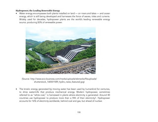 Hydropower, the Leading Renewable Energy
• Water energy encompasses both plants installed on land — on rivers and lakes — and ocean
energy, which is still being developed and harnesses the force of waves, tides and currents.
Widely used for decades, hydropower plants are the world’s leading renewable energy
source, producing 83% of renewable power.
(Source: http://www.eco-business.com/media/uploads/ebmedia/fileuploads/
shutterstock_168301589_hydro_news_featured.jpg)
• The kinetic energy generated by moving water has been used by humankind for centuries,
to drive watermills that produce mechanical energy. Modern hydropower, sometimes
referred to as “white coal," is harnessed in plants where electricity is generated. Around 40
countries use hydropower to produce more than a fifth of their electricity1. Hydropower
accounts for 16% of electricity worldwide, behind coal and gas, but ahead of nuclear.
133
 