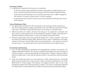 From Dams to Plants
• A hydroelectric power plant has three main components:
- A dam that creates a large waterfall and stores enough water to supply the plant at all
times. As well as producing and storing energy, a dam also helps to regulate flooding.
- A penstock that channels water from its natural environment (river or lake) to supply the
dam reservoir. It may be an open channel, a tunnel or pipeline.
- A powerhouse that houses the turbines driven by the waterfall and the generator driven
by the turbines.
Types of Hydropower Plant
• The type of plant varies with the site's configuration, the waterway and the intended use.  
Run-of-river plants produce energy using the flow of the river. With dams less than 25 meters
high, these “small hydro” plants generate power continuously to meet daily needs.
• Off-stream plants are modular, meaning that energy can be produced on demand, with
dams used to create reservoirs that can be released as required. On lakes, water falls from a
significant height (over 300 meters); on locks, from between 20 and 300 meters.
• Pumped storage power plants are specifically designed for modular operation. They have
two reservoirs at different heights. When demand requires, water is released from the higher
reservoir to the lower reservoir. When there is excess production — for example, from wind
or solar sources — the surplus electricity is used to pump water into the higher reservoir.
Site Selection and Financing
• First, the right topographical, geological and hydrographical conditions are required. The
biggest hydropower producers are countries crossed by fast-flowing rivers and mountainous
countries. Gorges in rivers are good places for building dams. Similarly, a large flat valley is
ideal for holding water. There must be sufficient rainfall in the catchment area (all upstream
water).
• Large and medium-size dams are very expensive to build. Governments are increasingly
trying to obtain funding from private sources or large international organizations such as the
World Bank for these projects. But because the payback period is seen as too long,
hydropower projects have difficulty attracting investors. The future of hydropower depends
to a large extent on the persuasiveness of states and potential public-private partnerships.
134
 