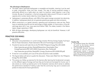 The Advantages of Hydropower
• The water used to generate hydropower is renewable and storable, meaning it can be used
at peak consumption times and then reused. This way of storing potential energy is
particularly efficient as a hydro plant can reach its maximum rated capacity in just a few
minutes. By way of comparison, a thermal energy plant takes around 10 hours to reach full
capacity and a nuclear reactor takes four times longer than that.
• Hydropower is extremely efficient, with 90% of the water’s energy converted into electricity.
In addition, hydropower plants do not generate greenhouse gases and other emissions.
• While construction is a capital intensive, operating and maintenance costs are low. Plants
have an extremely long life and the technology is highly reliable. In France alone, of the 60-
odd large dams still in use, many were built before 1960. The oldest, located in the Nièvre
region, began operating in 1858.
• With all these advantages, developing hydropower can only be beneficial. However, it still
presents difficulties.
PRACTICE (120 MINS)
Group Activity
• Discussion and presentation on current energy situation (Primary Energy Supply, Fuel Input
Mix for Power Generation, Power Generation Mix and Final Energy Consumption).
• Provide the learners with web links to the Phil DOE Philippine Energy Plan 2012-2030
- (http://www.doe.gov.ph/doe_files/pdf/Researchers_Downloable_Files/
EnergyPresentation/PEP_2012-2030_Presentation_(Sec_Petilla).pdf
- http://www.doe.gov.ph/doe_files/pdf/01_Energy_Situationer/2012-2030-PEP.pdf).
• If internet is not available, print outs of the same should be made available.
• The figures below will serve to guide the discussion. These were lifted from the Philippine
Energy Plan 2012-2030.
• This serves as a follow up exercise for the learners after learning the fundamental concepts
on the different types of energy and how they are formed and harnessed for human use. It
also serves as a build up exercise prior to the Evaluation exercise which serves to address
the performance standard of making a plan that the community may use to conserve and
protect its resources for future generations.
135
Teacher Tip
• The Philippine Energy Plan 2012-2030
will serve as the primary resource
material to guide the discussion.
• The 2012-2030 Executive Summary
(Revised) can also be used as a
supplementary material, if necessary.
Link: http://www.doe.gov.ph/doe_files/
pdf/01_Energy_Situationer/2012-2030-
PEP-Executive-Summary_revised.pdf
 