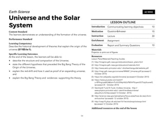 Earth Science
Universe and the Solar
System
Content Standard
The learners demonstrate an understanding of the formation of the universe.
Performance Standard
Learning Competency
Describe the historical development of theories that explain the origin of the
universe (S11ES-Ia-1).
Specific Learning Outcomes
At the end of the lesson, the learners will be able to:
• describe the structure and composition of the Universe;
• state the different hypothesis that preceded the Big Bang Theory of the
Origin of the Universe;
• explain the red-shift and how it used as proof of an expanding universe;
and
• explain the Big Bang Theory and evidences supporting the theory.
11
60 MINS
LESSON OUTLINE
Introduction Communicating learning objectives 10
Motivation Question&Answer 10
Instruction Lecture 30
Enrichment Assignment
Evaluation Report and Summary Questions 10
Materials
Projector or print-out of figures
Resources
Lesson Plans/Materials/Teaching Guides
(1) http://imagine.gsfc.nasa.gov/educators/lesson_plans.html
(2) http://imagine.gsfc.nasa.gov/educators/materials.html
(3) http://www.astro.princeton.edu/~dns/teachersguide/website.pdf
(4) http://map.gsfc.nasa.gov/universe/WMAP_Universe.pdf (accessed 3
October 2015)
(5) https://en.wikipedia.org/wiki/Universe (accessed 4 October 2015)
(6) https://www.youtube.com/watch?
v=RPVvgJoddO4&list=PLrhG2NtyHAZuPW5HP3cyenGGTUqUhumeQ
(accessed 25 October 2015)
(7) Steinhardt P and N Turok. Endless Universe, http://
www.physics.princeton.edu/~steinh/endlessuniverse/
askauthors.html(accessed 13 October 2015)
(8) http://science.nasa.gov/astrophysics/focus-areas/how-do-stars-form-
and-evolve/ (accessed: 12 october 2015)
(9) http://csep10.phys.utk.edu/astr161/lect/solarsys/solarsys.html
(accessed 12 October 2015)
Additional resources at the end of the lesson
 