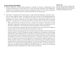 EVALUATION (90 MINS)
• Written Assessment covering theory questions to evaluate the learners’ understanding of key
concepts and definitions of fossil fuels (coal, oil and natural gas), geothermal and hydroelectric
energy, and the processes by which they are harnessed for human use. This written assessment
serves to check whether the learners' have fully achieved the learning outcomes.  
• Case Study - The objective of the case study is to make the learners fully grasp, not just the “how” -
how are these different sources of energies formed and how they are harnessed/processed for
human use, but also the “why” - the importance of energy to humans and its integral role in the
development of nations. Although the case study may seem disconnected with the learning
outcomes, it actually serves as a concluding activity that is directly tied to the performance standard
- Make a plan that the community may use to conserve and protect its resources for future
generations. Essentially, it synthesizes the theoretical foundation lessons and extends them into
the field of "application", which makes their learning experience a truly real world one.
- The case study should be assigned right after the instruction session covering how the different
energy sources are formed and how they are harnessed for human use.
- Using the previous groupings during the enrichment activity, divide the class into groups and
conduct research on how the Philippines, through the Department of Energy, will ensure energy
self-sufficiency while safeguarding the environment for future generations. This may seem like a
daunting exercise for junior high school students but the goal is to get them to think outside of
the classroom environment and relate what they learn in a classroom environment to the “real
world”. This gives more meaning and importance to what they learn inside the classroom as it
stresses its direct impact to our society. Make sure to assess each group’s progress as early as
two days after the case study has been assigned. This will ensure that they are on track with the
exercise. In the event that they struggle with the exercise, ask them to start their research by
looking up the DOE’s Philippine Energy Plan 2012-2030. Below is an excerpt of the Philippine
DOE’s policy trusts that will guide their conduct of their case studies:
138
Teacher Tip
The case study should be assigned right
after the instruction session covering how
the different energy sources are formed and
how they are harnessed for human use.
 