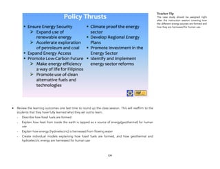 • Review the learning outcomes one last time to round up the class session. This will reaffirm to the
students that they have fully learned what they set out to learn.
- Describe how fossil fuels are formed.
- Explain how heat from inside the earth is tapped as a source of energy(geothermal) for human
use
- Explain how energy (hydroelectric) is harnessed from flowing water
- Create individual models explaining how fossil fuels are formed, and how geothermal and
hydroelectric energy are harnessed for human use
139
Teacher Tip
The case study should be assigned right
after the instruction session covering how
the different energy sources are formed and
how they are harnessed for human use.
 