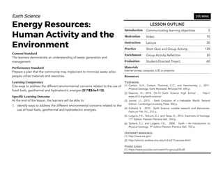 Earth Science
Energy Resources:
Human Activity and the
Environment
Content Standard
The learners demonstrate an understanding of waste generation and
management.
Performance Standard
Prepare a plan that the community may implement to minimize waste when
people utilize materials and resources
Learning Competency
Cite ways to address the different environmental concerns related to the use of
fossil fuels, geothermal and hydroelectric energies (S11ES-Ie-f-13).
Specific Learning Outcome
At the end of the lesson, the learners will be able to:
1. identify ways to address the different environmental concerns related to the
use of fossil fuels, geothermal and hydroelectric energies.
140
LESSON OUTLINE
Introduction Communicating learning objectives 5
Motivation Video 10
Instruction Lecture 30
Practice Short Quiz and Group Activity 120
Enrichment Group Activity Reflection 30
Evaluation Student-Directed Project 60
Materials
Internet access; computer; LCD or projector
Resources
Textbook:
(1) Carlson, D.H., Carlson, Plummer, C.C., and Hammersley, L., 2011.
Physical Geology: Earth Revealed. McGraw-Hill. 645 p.
(2) Desonie, D., 2015. CK-12 Earth Science High School . http://
www.ck12.org/earth-science/
(3) Junine, J.I., 2013. Earth Evolution of a Habitable World. Second
Edition. Cambridge University Press. 304 p.
(4) Kirkland, K. 2010. Earth Science: notable research and discoveries.
Facts on File, Inc., 212 p.
(5) Lutgens, F.K., Tarbuck, E.J. and Tassa, D., 2013. Essentials of Geology.
11th
Edition. Pearson Prentice Hall, 554 p.
(6) Tarbuck, E.J. and Lutgens, F.K., 2008. Earth – An Introduction to
Physical Geology. 9th
Edition Pearson Prentice Hall, 703 p.
Internet resource:
(1) http://www.eia.gov/
(2) http://environ.andrew.cmu.edu/m3/s3/11sources.shtml
Video Links
(1) https://www.youtube.com/watch?v=gvuzuyEKLd8
255 MINS
 