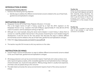 INTRODUCTION (5 MINS)
Communicating learning objective
1. Introduce the following learning objective:
a. Identify ways to address the different environmental concerns related to the use of fossil fuels,
geothermal and hydroelectric energies
MOTIVATION (10 MINS)
• Deepwater Horizon-BP Oil Spill Video Playback. (Duration: 2 minutes) 
This is the largest marine oil spill in history, caused by an April 20, 2010, explosion on the
Deepwater Horizon oil rig - located in the Gulf of Mexico, approximately 41 miles (66 km) off the
coast of Louisiana—and its subsequent sinking on April 22.!
• Although not a local example, being the worst marine disaster in recent history, it allows them to
connect to a real-life problem that we face in the process of searching for much-needed energy for
development. It sets the tone for the next section that discusses the ways to address different
environmental concerns related to the use of fossil fuels, geothermal and hydroelectric energies.
• Video link: https://www.youtube.com/watch?v=gvuzuyEKLd8
• The teacher may allot 5-8 minutes to elicit any reactions on the video.
INSTRUCTION (30 MINS)
• Lecture Proper: Lecture and discussion on ways to address different environmental concerns related
to the use of fossil fuels, geothermal and hydroelectric energies
• All energy production and use has environmental impacts. Fossil fuels and nuclear produce more
solid, liquid and gaseous wastes, while renewables (geothermal and hydroelectric) face challenges
of land and water use, visual and noise pollution. Making energy cleaner is usually more expensive,
and these costs are passed along to the consumer.
• The table listed summarizes the various environmental impacts of each of the various sources of
energy.
141
Teacher tip
Display the learning objective/s prominently
on one side of the classroom and refer to
them frequently during discussions. You
may place a check mark once a lesson is
done to give the learners an idea of their
p r o g r e s s a n d c r e a t e a s e n s e o f
accomplishment as they progress through
the lessons.
Teacher tip
The video link is provided. A copy of the
video is also provided, in case internet
connection is not available.
 