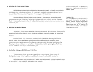 2. Creating the Clean Energy Future
Dependence on fossil fuels threatens our national security and is a major contributor to
global warming and toxic air pollution. By investing in renewable energy sources such as the
sun, wind and biomass, we can help solve the energy and climate crises. 
 
Our best weapon against global climate change is clean energy. Renewable power,
conservation, energy efficiency in buildings and elsewhere, more efficient vehicles and clean
fuels -- these are the solutions that will reduce the impacts on our climate, revive our economy,
and create jobs.
3. Reviving the World's Oceans
The world's oceans are on the brink of ecological collapse. We can restore marine vitality
by ending overfishing, creating marine protected areas and improving the way we govern our
oceans. 
 
Powerful forces have pushed the world's oceans to the brink of ecological collapse.
Marine vitality can be restored by ending overfishing, creating marine protected areas,
improving oceans governance, and combating emerging threats like ocean acidification. By
focusing on these solutions, we can achieve the broadest, most long-lasting benefits for our
oceans and those who rely on oceans-related jobs.
4. Defending Endangered Wildlife and Wild Places
The destruction of our last remaining wildlands means the loss of vast troves of
biological diversity, critical regulators of global climate, and irreplaceable sanctuaries. 
 
Our government joins forces with NGOs and other environment activists to defend some
of our country's most imperiled species and their habitats.
146
Teacher can ask students for what theories/
explanations they know about the origin of
the solar system.
Teacher Tip
This can be delivered as a straight lecture or
alternatively, the teacher can assign the
learning materials and have the students
present the same as a group. Knowledge
gaps should filled by the teacher and
misconceptions should be corrected after
the group presentations.
 