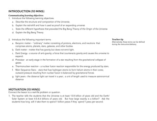 INTRODUCTION (10 MINS)
Communicating learning objectives
1. Introduce the following learning objectives.
a. Describe the structure and composition of the Universe;
b. Explain the red-shift and how it used as proof of an expanding universe
c. State the different hypothesis that preceded the Big Bang Theory of the Origin of the Universe
d. Explain the Big Bang Theory
2. Introduce the following important terms
a. Baryonic matter - "ordinary" matter consisting of protons, electrons, and neutrons that
comprises atoms, planets, stars, galaxies, and other bodies
b. Dark matter - matter that has gravity but does not emit light.
c. Dark Energy - a source of anti-gravity; a force that counteracts gravity and causes the universe to
expand.
d. Protostar- an early stage in the formation of a star resulting from the gravitational collapse of
gases.
e. Thermonuclear reaction - a nuclear fusion reaction responsible for the energy produced by stars.
f. Main Sequence Stars - stars that fuse hydrogen atoms to form helium atoms in their cores;
outward pressure resulting from nuclear fusion is balanced by gravitational forces
g. light years - the distance light can travel in a year; a unit of length used to measure astronomical
distance
MOTIVATION (10 MINS)
Connect the lesson to a real-life problem or question.
1. The teacher tells the students that the Universe is at least 13.8 billion of years old and the Earth/
Solar System at least 4.5-4.6 billions of years old. But how large exactly is a billion? Ask the
students how long will it take them to spend 1 billion pesos if they spend 1 peso per second. 
Teacher tip
Alternatively, these terms can be defined
during the instruction/delivery.
 