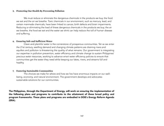 5. Protecting Our Health By Preventing Pollution
We must reduce or eliminate the dangerous chemicals in the products we buy, the food
we eat and the air we breathe. Toxic chemicals in our environment, such as mercury, lead, and
certain manmade chemicals, have been linked to cancer, birth defects and brain impairments.
Reducing or eliminating the load of these dangerous chemicals in the products we buy, the air
we breathe, the food we eat and the water we drink can help reduce the toll of human disease
and suffering.
6. Ensuring Safe and Sufficient Water
Clean and plentiful water is the cornerstone of prosperous communities. Yet as we enter
the 21st century, swelling demand and changing climate patterns are draining rivers and
aquifers and pollution is threatening the quality of what remains. Our government is integrating
our expertise in pollution prevention, water efficiency and climate change to sustain Philippines'
precious water resources, working to advance smart water efficiency policies to ensure that
communities get the water they need while keeping our lakes, rivers, and streams full and
healthy.
7. Fostering Sustainable Communities
The choices we make for where and how we live have enormous impacts on our well-
being, economy, and natural environment. The government develops and advocates
sustainable solutions for our communities.
The Philippines, through the Department of Energy, will work on ensuring the implementation of
the following plans and programs to contribute to the attainment of these broad policy and
program frameworks. These plans and programs are embodied in DOE's Energy Reform Agenda
(ERA).
147
 