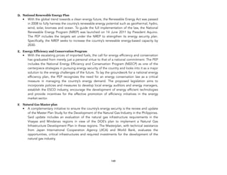 D. National Renewable Energy Plan
• With the global trend towards a clean energy future, the Renewable Energy Act was passed
in 2008 to fully harness the country’s renewable!energy potential such as geothermal, hydro,
wind, solar, biomass and ocean. To guide the full implementation of the law, the National
Renewable Energy Program (NREP) was launched on 14 June 2011 by President Aquino.
The PEP includes the targets set under the NREP to strengthen its energy security plan.
Specifically, the NREP seeks to increase the country’s renewable energy-based capacity by
2030.
E. Energy Efficiency and Conservation Program
• With the escalating prices of imported fuels, the call for energy efficiency and conservation
has graduated from merely just a personal virtue to that of a national commitment. The PEP
includes the National Energy Efficiency and Conservation Program (NEECP) as one of the
centerpiece strategies in pursuing energy security of the country and looks into it as a major
solution to the energy challenges of the future. To lay the groundwork for a national energy
efficiency plan, the PEP recognizes the need for an energy conservation law as a critical
measure in managing the country’s energy demand. The proposed legislation aims to
incorporate policies and measures to develop local energy auditors and energy managers,
establish the ESCO industry, encourage the development of energy efficient technologies
and provide incentives for the effective promotion of efficiency initiatives in the energy
market sector.
F. Natural Gas Master plan
• A complementary initiative to ensure the country’s energy security is the review and update
of the Master Plan Study for the Development of the Natural Gas Industry in the Philippines.
Said update includes an evaluation of the natural gas infrastructure requirements in the
Visayas and Mindanao regions in view of the DOE’s plan to implement a Natural Gas
Infrastructure Development Plan in these regions. The Masterplan, with technical assistance
from Japan International Cooperation Agency (JICA) and World Bank, evaluates the
opportunities, critical infrastructures and required investments for the development of the
natural gas industry.
149
 