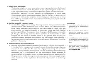 A. Power Sector Development
• The development plans on power systems, transmission highways, distribution facilities and
missionary electrification provide the platform to put in place long-term reliable power
supply, improve the country’s transmission and distribution systems and attain nationwide 
electrification. Specifically, the PEP highlights the implementation of critical power
infrastructures to address possible power outages. Based on the Plan, the government will
concentrate its efforts on the completion of committed power projects, as well as attract
local and foreign investors to venture into indicative and potential power projects to include
electrification projects.
B. Fuelling Sustainable Transport Program
• As one of the biggest user of energy, the energy sector is mainly concerned on other
alternative options to fuel the transport sector. Thus, the PEP will pursue the implementation
of the Fueling Sustainable Transport Program (FSTP) which seeks to convert public and
private vehicles from diesel and gasoline to compressed natural gas (CNG), liquefied
petroleum gas (LPG) and electric power. Under the program, CNG buses are envisioned to
ply throughout the country. It also includes the promotion of electric vehicles for public
transport and the increase in biofuels blends to 20.0 percent. With the FSTP, the
government hopes to reduce the carbon footprint from road transport in the Philippines. It
has been estimated that road transportation accounts for around 50.0 percent of the total air
pollutants in the country.
C. Indigenous Energy Development Program
• As energy demand is anticipated to grow significantly over the indicated planning period, it
is incumbent for the energy sector to pursue all means to develop the country’s indigenous
resources. In view of this, the Plan looks into a highly diverse energy mix to fuel the
Philippine!economy within the planning period. Even with the dawning of renewable energy
development, the DOE recognizes the fact that the country will remain dependent on
conventional fuels for many years to come to address its growing energy requirements. The
Plan programs the conduct of energy contracting rounds as an effective strategy to bring in
critical investments for the exploration, development and production of local energy
resources.
148
Teacher Tips
• i m p o r t a n c e o f m e t e o r i t e s i n
determining the age and the origin of
the solar system.
• An improvement of the nebular
h y p o t h e s i s b a s e d o n c u r r e n t
knowledge of fluids and states of
matter.
• remind the learner of the comparison
of the elemental abundance among the
Universe, Meteorites, and the whole
Earth
• accretion and bombardment generate
heat (kinetic energy is transformed to
heat)which was partly retained by the
Earth as internal heat;
 
