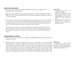 PRACTICE (120 MINS)
• Give a short quiz on the topics covered in the previous lecture session to gauge learners'
knowledge retention. (30 minutes) 
 
Name and briefly explain the 6 policy programs embodied in the DOE's Energy Reform Agenda
(ERA). Each correct policy will be given 5 points. Each sufficient explanation will be given 10 points,
for a total of 90 points.
• Group Activity - Divide the class into suitable group size (will depend on the size of the class) and
conduct a research on local environmental disasters or damages related to the use of energy. The
groups will be given 30 minutes to search the internet for local examples and each group will be
given 10 minutes to present (90 minutes - assuming a total of 6 groups).  
 
The presentation will cover 1) what went wrong? 2) could it have been prevented? and 3) if the
answer is yes, what could have been done to prevent the incident from happening? Alternatively,
for very large class sizes, this can be given as a homework to be presented the following class
session.
ENRICHMENT (30 MINS)
• Debrief of the previous class activity. Supplement knowledge gaps (not captured during class
activity). (10 minutes)
• Reflection Question - Is there an energy source that is free of some type of environmental impact?
Ask the question to the class and allow them 5 minutes to reflect on the question. Conclude the
reflection by giving the following answer. The answer really is, no energy source is free of some type
of environmental impact. So what do we do address energy security while minimizing the negative
effects of energy production and use to the environment? In the end, we must accept that current
patterns of energy production and use have widespread and widely known negative impacts on the
environment. As President Jimmy Carter once remarked when addressing the US Congress in 1976,
150
Teacher Tips
• Point deductions will be at the
discretion of the teacher. 
Alternatively, the assessment can be
given as a matching type, with the
policy program on one side and the
policy description on the other. This is
preferred if the class is pressed for
time.
• Alternatively, for very large class sizes,
the group activity can be given as
homework to be presented the
following class session
Teacher Tip
It is good practice to conduct a debrief
after each class activity. This gives an
opportunity to fill any knowledge gaps in
the discussion, correct misconceptions and
answer any lingering questions.
 