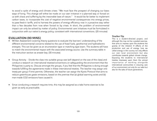 to avoid a cycle of energy and climate crises: “We must face the prospect of changing our basic
ways of living. This change will either be made on our own initiative in a planned way or forced on
us with chaos and suffering by the inexorable laws of nature.” It would be far better to implement
carbon taxes, to incorporate the cost of negative environmental consequences into energy prices,
to pass feed-in tariffs, and to harness the powers of energy efficiency now in a proactive way rather
than a few decades from now when forced to by crises. In short, the problem of environmental
impact can only be solved by matter of policy. Environmental care initiatives must be formulated in
conjunction with our nation's energy policy, consistent with international conventions. (20 minutes)
EVALUATION (90 MINS)
• Written Assessment covering theory questions to evaluate the learners’ understanding of the
different environmental concerns related to the use of fossil fuels, geothermal and hydroelectric
energies. This can be given as an enumeration type or matching type exam. The students will have
to match the environmental impact with the associated energy source. Use the summary table in
the instruction section as answer key. (30 minutes)
• Group Activity - Divide the class into suitable group size (will depend on the size of the class) and
conduct a research on international treaties/conventions on safeguarding the environment that the
Philippines is party to. Discuss amongst the groups, if you feel that the Philippines is doing enough
towards fulfilling the agreements made in these international treaties. The teacher may assign one
treaty per group if time permits. Otherwise, the teacher can assign the Kyoto Protocol that aims to
reduce greenhouse gases emissions, based on the premise that (a) global warming exists and (b)
man-made CO2 emissions have caused it.
• Since conducting a research requires time, this may be assigned as a take home exercise to be
given as early as practicable.
151
Teacher Tip
This is a student-directed project, and
although this may not be a graded exercise,
that aims to impress upon the students the
gravity of the inherent ill effects of the
production and use of energy, how we
utilize energy in the country not only affects
our own local environment but also
contributes towards global climate change.
Exposing the students to international
treaties impresses upon them the utmost
importance of working alongside
international communities in ensuring care
of our environment not only for our sake but
also for the sake of future generations.
 