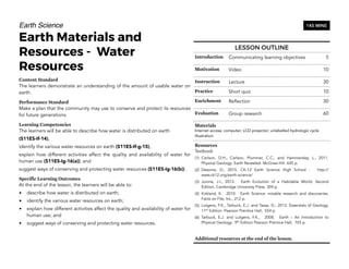 Earth Science
Earth Materials and
Resources - Water
Resources
Content Standard
The learners demonstrate an understanding of the amount of usable water on
earth.
Performance Standard
Make a plan that the community may use to conserve and protect its resources
for future generations.
Learning Competencies
The learners will be able to describe how water is distributed on earth
(S11ES-If-14),
identify the various water resources on earth (S11ES-If-g-15),
explain how different activities affect the quality and availability of water for
human use (S11ES-Ig-16(a)); and
suggest ways of conserving and protecting water resources (S11ES-Ig-16(b)).
Specific Learning Outcomes
At the end of the lesson, the learners will be able to:
• describe how water is distributed on earth;
• identify the various water resources on earth;
• explain how different activities affect the quality and availability of water for
human use; and
• suggest ways of conserving and protecting water resources.
152
145 MINS
LESSON OUTLINE
Introduction Communicating learning objectives 5
Motivation Video 10
Instruction Lecture 30
Practice Short quiz 10
Enrichment Reflection 30
Evaluation Group research 60
Materials
Internet access; computer; LCD projector; unlabelled hydrologic cycle
illustration
Resources
Textbook
(1) Carlson, D.H., Carlson, Plummer, C.C., and Hammersley, L., 2011.
Physical Geology: Earth Revealed. McGraw-Hill. 645 p.
(2) Desonie, D., 2015. CK-12 Earth Science High School . http://
www.ck12.org/earth-science/
(3) Junine, J.I., 2013. Earth Evolution of a Habitable World. Second
Edition. Cambridge University Press. 304 p.
(4) Kirkland, K. 2010. Earth Science: notable research and discoveries.
Facts on File, Inc., 212 p.
(5) Lutgens, F.K., Tarbuck, E.J. and Tassa, D., 2013. Essentials of Geology.
11th
Edition. Pearson Prentice Hall, 554 p.
(6) Tarbuck, E.J. and Lutgens, F.K., 2008. Earth – An Introduction to
Physical Geology. 9th
Edition Pearson Prentice Hall, 703 p.
Additional resources at the end of the lesson.
 