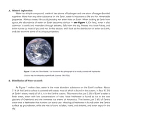 A. Mineral Exploration
Water is a simple compound, made of two atoms of hydrogen and one atom of oxygen bonded
together. More than any other substance on the Earth, water is important to life and has remarkable
properties. Without water, life could probably not even exist on Earth. When looking at Earth from
space, the abundance of water on Earth becomes obvious — see Figure 1. On land, water is also
common: it swirls and meanders through streams, falls from the sky, freezes into snow flakes, and
even makes up most of you and me. In this section, we’ll look at the distribution of water on Earth,
and also examine some of its unique properties.
B. Distribution of Water on earth
As Figure 1 makes clear, water is the most abundant substance on the Earth’s surface. About
71% of the Earth’s surface is covered with water, most of which is found in the oceans. In fact, 97.5%
of Earth's water, nearly all of it, is in the Earth’s oceans. This means that just 2.5% of Earth's water is
fresh water, water with low concentrations of salts. Most freshwater is found as ice in the vast
glaciers of Greenland and the immense ice sheets of Antarctica. That leaves just 0.4% of Earth’s
water that is freshwater that humans can easily use. Most liquid freshwater is found under the Earth’s
surface as groundwater, while the rest is found in lakes, rivers, and streams, and water vapor in the
sky.
154
 