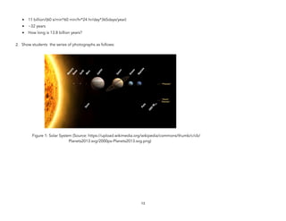 • 11 billion/(60 s/min*60 min/hr*24 hr/day*365days/year)
• ~32 years
• How long is 13.8 billion years?
2. Show students the series of photographs as follows:
Figure 1: Solar System (Source: https://upload.wikimedia.org/wikipedia/commons/thumb/c/cb/
Planets2013.svg/2000px-Planets2013.svg.png)
13
 