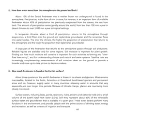 D. How does water move from the atmosphere to the ground and back?
About 10% of the Earth’s freshwater that is neither frozen nor underground is found in the
atmosphere. Precipitation, in the form of rain or snow, for instance, is an important form of available
freshwater. About 40% of precipitation has previously evaporated from the oceans; the rest from
land. The amount of precipitation varies greatly around the world, from less than 100 mm a year in
desert climates to over 3,400 mm a year in tropical settings. 
 
In temperate climates, about a third of precipitation returns to the atmosphere through
evaporation, a third filters into the ground and replenishes groundwater and the remainder flows
into water bodies. The drier the climate, the higher the proportion of precipitation that returns to
the atmosphere and the lower the proportion that replenishes groundwater.  
 
A large part of the freshwater that returns to the atmosphere passes through soil and plants.
Reliable figures are available only for some regions. Soil moisture is important for plant growth.
Finding out how much moisture soil contains is important for such activities as farming and “river-
flow forecasting”, and for understanding climate and natural and water systems. Satellite data are
increasingly complementing measurements of soil moisture taken on the ground to provide a
broader and more up-to-date picture to decision-makers.
E. How much freshwater is found at the Earth’s surface?
About three-quarters of the world’s freshwater is frozen in ice sheets and glaciers. Most remains
inaccessible, located in the Arctic, Antarctica or Greenland. Land-based glaciers and permanent
snow and ice, however, supply water in many countries, releasing water in amounts that vary
seasonally and over longer time periods. Because of climate change, glaciers are now being more
closely monitored.  
 
Surface waters, including lakes, ponds, reservoirs, rivers, streams and wetlands hold only a small
volume of the Earth’s total fresh water (0.3%). Still they represent about 80% of the renewable
surface water and groundwater that is available in a given year. These water bodies perform many
functions in the environment, and provide people with the prime source of drinking water, energy
and recreation, as well as a means of irrigation and transport. 
157
 