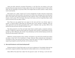  
Lakes and other reservoirs counteract fluctuations in river flow from one season to the next
because they store large amounts of water. Lakes contain by far the largest amount of fresh surface
water. But the hydrology of only about 60% of the largest lakes has been studied in detail, leaving
much to be learned. 
 
River basins are a useful “natural unit” for the management of water resources, though they
often extend across national borders. International river basins have drainage areas covering about
45% of the Earth’s land surface (excluding the polar regions). Some of the largest basins are the
Amazon, which carries 15% of all water returning to the oceans, and the Congo-Zaire Basin, which
carries one-third of all river water in Africa. 
 
! River flows can vary greatly from one season to the next and from one climatic region to
another. In tropical regions, large flows are witnessed year round, whereas in drylands, rivers are
often ephemeral and only flow periodically after a storm. Drylands make up about 40% of the
world’s land area and have only 2% of all water runoff. 
 
! Past data records for river flow and water levels help to predict yearly or seasonal variations,
though it is difficult to make accurate longer-term forecasts. Some records in industrialised countries
go back up 150 to 200 years. By contrast, many developing countries started keeping records only
recently and data quality is often poor.
Wetlands, including swamps, bogs, marshes, and lagoons, cover 6% of the world’s land surface
and play a critical role in the conservation of water resources. Many wetlands were destroyed or
converted to other uses during the last century. Those that remain can play an important role in
supporting ecosystems, preventing floods, and increasing river flows.
F. How much freshwater can be found underground?
Ninety-six percent of liquid fresh water can be found underground. Groundwater feeds springs
and streams, supports wetlands, helps keep land surfaces stable, and is a critical water resource. 
 
About 60% of the water that is taken from the ground is used for farming in arid and semi-
158
 