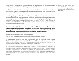 Group Activity - Divide the class into suitable group size (will depend on the size of the class) and
ask the groups to conduct a research on ways to conserve and protect water resources.  
 
This is a student-directed research project that aims to solicit answers directly from students,
that they may reflect on their daily activities and ask themselves if they have contributed to the
conservation and protection our water resources.  
 
Although, Integrated Water Resources Management (IWRM) holistic approach has now been
accepted internationally as the way forward for efficient, equitable and sustainable development
and management of the world's limited water resources and for coping with conflicting demands,
individuals and families can make a huge difference in the state of the world's water resources by
avoiding waste and pollution. Ask the students to reflect on what they can do daily to conserve and
protect water resources. (30 minutes)
Note: Integrated Water Resources Management is a collaborative process which promotes
the coordinated development and management of water, land and related resources within
hydrological boundaries, in order to maximize the resultant economic and social welfare in an
equitable manner without compromising the sustainability of vital ecosystems.  
 
You may use the list below to check mark their answers.
Here are some simple ways we can help to conserve and protect water sources. 
 
1. Use less water. Turn off the water while you brush your teeth and shave. Take shorter showers.
Run the clothes washer and dishwasher only when they're full. If you wash dishes by hand, fill the
sink or dishpan with water, rather than running the tap continuously as you scrub. Wash your car by
hand, and sweep, rather than hose down, your sidewalk and driveway.  
 
2. Keep harmful substances out of the water. Don't put hazardous materials, pesticides, oil,
prescription drugs, or personal care products down the drain or toilet -- they'll wind up in the bay
and other local waterways. Of course, it's better to use nontoxic products when you can. For
examples of safe substitutes for toxic household products. Animal waste also causes pollution in
stormwater runoff, so it's important to clean up after your pets. Dispose of their waste in the
garbage.  
162
• This is a low stakes exercise, which
means that they have low or no point
value. This is essentially a concept map
to represent their understanding of the
water cycle
 