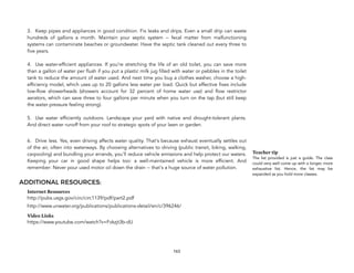 
3. Keep pipes and appliances in good condition. Fix leaks and drips. Even a small drip can waste
hundreds of gallons a month. Maintain your septic system -- fecal matter from malfunctioning
systems can contaminate beaches or groundwater. Have the septic tank cleaned out every three to
five years.  
 
4. Use water-efficient appliances. If you're stretching the life of an old toilet, you can save more
than a gallon of water per flush if you put a plastic milk jug filled with water or pebbles in the toilet
tank to reduce the amount of water used. And next time you buy a clothes washer, choose a high-
efficiency model, which uses up to 20 gallons less water per load. Quick but effective fixes include
low-flow showerheads (showers account for 32 percent of home water use) and flow restrictor
aerators, which can save three to four gallons per minute when you turn on the tap (but still keep
the water pressure feeling strong).  
 
5. Use water efficiently outdoors. Landscape your yard with native and drought-tolerant plants.
And direct water runoff from your roof to strategic spots of your lawn or garden.
6. Drive less. Yes, even driving affects water quality. That's because exhaust eventually settles out
of the air, often into waterways. By choosing alternatives to driving (public transit, biking, walking,
carpooling) and bundling your errands, you'll reduce vehicle emissions and help protect our waters.
Keeping your car in good shape helps too: a well-maintained vehicle is more efficient. And
remember: Never pour used motor oil down the drain -- that's a huge source of water pollution.
ADDITIONAL RESOURCES:
Internet Resources
http://pubs.usgs.gov/circ/circ1139/pdf/part2.pdf
http://www.unwater.org/publications/publications-detail/en/c/396246/
Video Links
https://www.youtube.com/watch?v=Fvkzjt3b-dU
163
Teacher tip
The list provided is just a guide. The class
could very well come up with a longer, more
exhaustive list. Hence, the list may be
expanded as you hold more classes.
 