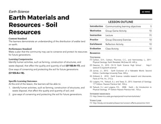 Earth Science
Earth Materials and
Resources - Soil
Resources
Content Standard
The learners demonstrate an understanding of the distribution of arable land
on earth.
Performance Standard
Make a plan that the community may use to conserve and protect its resources
for future generations.
Learning Competencies
Identify human activities, such as farming, construction of structures, and
waste disposal, that affect the quality and quantity of soil (S11ES-Ih-17), and
Give ways of conserving and protecting the soil for future generations
(S11ES-Ih-i-18).
Specific Learning Outcomes
At the end of the lesson, the learners will be able to:
1. identify human activities, such as farming, construction of structures, and
waste disposal, that affect the quality and quantity of soil; and
2. give ways of conserving and protecting the soil for future generations.
164
60 MINS
LESSON OUTLINE
Introduction Communicating learning objectives 5
Motivation Group Game Activity 10
Instruction Lecture 15
Practice Group Discovery Exercise 10
Enrichment Reflection Activity 10
Evaluation Class Activity 10
Resources
Textbook:
(1) Carlson, D.H., Carlson, Plummer, C.C., and Hammersley, L., 2011.
Physical Geology: Earth Revealed. McGraw-Hill. 645 p.
(2) Desonie, D., 2015. CK-12 Earth Science High School . http://
www.ck12.org/earth-science/
(3) Junine, J.I., 2013. Earth Evolution of a Habitable World. Second
Edition. Cambridge University Press. 304 p.
(4) Kirkland, K. 2010. Earth Science: notable research and discoveries.
Facts on File, Inc., 212 p.
(5) Lutgens, F.K., Tarbuck, E.J. and Tassa, D., 2013. Essentials of Geology.
11th
Edition. Pearson Prentice Hall, 554 p.
(6) Tarbuck, E.J. and Lutgens, F.K., 2008. Earth – An Introduction to
Physical Geology. 9th
Edition Pearson Prentice Hall, 703 p.
Internet resource:
(1) http://www.nrcs.usda.gov/wps/portal/nrcs/main/soils/edu/
Video Link
(1) http://study.com/academy/lesson/soil-erosion-effects-prevention.html
 