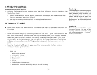 INTRODUCTION (5 MINS)
Communicating learning objective
1. Introduce the following learning objective using any of the suggested protocols (Verbatim, Own
Words, Read-aloud):
a. identify human activities, such as farming, construction of structures, and waste disposal, that
affect the quality and quantity of soil; and
b. give ways of conserving and protecting the soil for future generations.
MOTIVATION (10 MINS)
• Group Game Activity - List down all human activities that may affect the quality and quantity of soil.
(5 minutes)
- Divide the class into 3-5 groups, depending on the class size. This is a quick, 3-minute exercise. Ask
each group to list down all human activities that they could think of that could adversely affect the
quality and quality of soil. It is expected that they will come up with similar answers. Once the 3-
minute mark is up, each group should stop writing further. Go through the answers of each group
and cross out answers that are similar. The group that ends up with the most answers wins the
game.
- Round up the activity by filling in the gaps - identifying human activities that have not been
mentioned. Use the guide list below.
Guide List:
1. Agricultural Depletion
2. Overgrazing Animals
3. Deforestation
4. Mining
5. Development and Expansion
6. Recreational activities, like driving vehicles off-road or hiking
165
Teacher tip
Display the learning objective/s prominently
on one side of the classroom and refer to
them frequently during discussions. You
may place a check mark once a lesson is
done to give the learners an idea of their
p r o g r e s s a n d c r e a t e a s e n s e o f
accomplishment as they progress through
the lessons.
Teacher tip
Games or any movement activities are good
motivational pieces. They are fun and
engaging and serve to raise the energy
level of the class, especially, if it precedes a
traditional formal lecture.
 