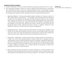 INSTRUCTION (15 MINS)
• Lecture and discussion on human activities that affect the quality and quantity of soil. (10 minutes)
• Soil is especially vulnerable to erosion if it is bare or exposed. Plants therefore serve a tremendous
role in preventing soil erosion. If the soil is covered with plants, erosion is slowed down. But when
soil is bare, the rate of erosion speeds up tremendously. Here are some human activities that leave
the soil exposed and speed up erosion. We speed up erosion through the following actions. 
1. Agricultural Depletion - Farming can degrade the topsoil and lead to an increase in erosion. To
plant a field, a farmer must first till the soil, breaking it up and loosening it so the new plants
can take root. Once the plants are harvested, the loose soil remains and wind or rain can easily
wash it away. In the 1930s, much of the American plains suffered greatly from erosion due to
non-sustainable farming practices, creating the Dust Bowl and leading to widespread poverty
and migration to the west coast. Planting cover crops in the fall can help maintain the soil
through the winter months, reducing the amount of erosion. In addition, rotating the crops
planted can help return nutrients to the soil to prevent its degradation.
2. Overgrazing Animals - Grazing animals are animals that live on large areas of grassland. They
wander over the area and eat grasses and shrubs. They can remove large amounts of the plant
cover for an area. If too many animals graze the same land area, once the tips of grasses and
shrubs have been eaten, they will use their hooves to pull plants out by their roots
3. Deforestation - Deforestation is another practice that can greatly increase the rate of erosion in
a region. One of the most important barriers to erosion is plant life, as long-lived trees and
other species put down roots that literally help hold the soil together. Logging kills these plants,
and even if the operation plants new trees to replace the old ones, the younger plants require
years to put down the kind of root system that once protected the soil. Timber companies utilize
a variety of different techniques, such as partial clearing and replanting, to prevent soil
degradation and erosion in their work zones.
4. Mining operations are major contributors to erosion, especially on a local level. Many mining
techniques involve shifting large amounts of earth, such as strip mining or mountaintop removal.
These operations leave large amounts of loose soil exposed to the elements, and they often
166
Teacher tip
This will be delivered as a straight lecture.
 