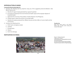 INTRODUCTION (5 MINS)
Communicating learning objective
1. Introduce the following learning objective using any of the suggested protocols (Verbatim, Own
Words, Read-aloud):
a. Describe the type of waste generated by a typical household.
b. Enumerate and describe the environmental and health impact of the improper disposal of
household waste.
c. Appreciate the enormity of the problem of waste disposal in the Philippines.
d. Propose ways to reduce the volume of municipal waste.
e. Describe the wastes produced from different sources and their effect on human health and the
environment.
2. Introduce the following terms:
a. Solid, liquid, and gaseous waste
b. Leachate
c. Eutrophication
d. Siltation
e. Acid mine drainage
MOTIVATION (10 MINS)
173
Teacher tip
Write down these words on the board.
Define each of these terms during the
course of the lesson.
Figure 1: Payatas dumpsite
Image Source: https://
upload.wikimedia.org/wikipedia/commons/
thumb/9/97/Payatas-
Dumpsite_Manila_Philippines02.jpg/500px-
Payatas-Dumpsite_Manila_Philippines02.jpg
 