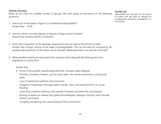 Activity (20 mins)
Break up the class into suitable number of groups. Ask each group to brainstorm on the following
questions:
1. How much of the waste in figure 2 is considered biodegradable? 
Answer Key: ~ 54 %
2. How do nations normally dispose of dispose of large volume of waste? 
Answer Key: sanitary land fill, incineration
3. Given the composition of the garbage, propose how we can reduce the volume of waste. 
Answer Key: A large volume of the waste is biodegradable. This can be used for composting. An
equally large proportion of the waste can be recycled. Waste generation can also be minimized.
4. What possible hazards are associated with improper waste disposal? Are there government
regulations to control this?
Answer Key:
• Some of the possible hazards associated with improper waste disposal:
- Pollution of bodies of waters, such as rivers, lakes, the marine environment, and ground
water
- Loss of habitat from pollution of environment
- Clogging of waterways /drainage system (canals, rivers, and streams) which can cause
flooding
- Unsanitary conditions leading to the spread of disease and pests that carry disease
- Burning of waste can release toxic gases (formaldehyde, hydrogen chloride, sulfur dioxide,
dioxins, and furans)
- Unsightly and destroys the natural beauty of the environment
177
Teacher tip
Alternatively, you may give out the source
of erosion and ask them to identify the
corresponding prevention strategy/ies or a
mix of both.
 