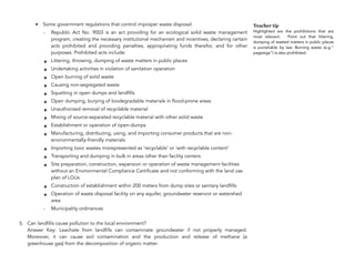 • Some government regulations that control improper waste disposal:
- Republic Act No. 9003 is an act providing for an ecological solid waste management
program, creating the necessary institutional mechanism and incentives, declaring certain
acts prohibited and providing penalties, appropriating funds therefor, and for other
purposes. Prohibited acts include:
๏ Littering, throwing, dumping of waste matters in public places
๏ Undertaking activities in violation of sanitation operation
๏ Open burning of solid waste
๏ Causing non-segregated waste
๏ Squatting in open dumps and landfills
๏ Open dumping, burying of biodegradable materials in flood-prone areas
๏ Unauthorized removal of recyclable material
๏ Mixing of source-separated recyclable material with other solid waste
๏ Establishment or operation of open-dumps
๏ Manufacturing, distributing, using, and importing consumer products that are non-
environmentally-friendly materials
๏ Importing toxic wastes misrepresented as ‘recyclable’ or ‘with recyclable content’
๏ Transporting and dumping in bulk in areas other than facility centers
๏ Site preparation, construction, expansion or operation of waste management facilities
without an Environmental Compliance Certificate and not conforming with the land use
plan of LGUs
๏ Construction of establishment within 200 meters from dump sites or sanitary landfills
๏ Operation of waste disposal facility on any aquifer, groundwater reservoir or watershed
area
- Municipality ordinances
5. Can landfills cause pollution to the local environment? 
Answer Key: Leachate from landfills can contaminate groundwater if not properly managed.
Moreover, it can cause soil contamination and the production and release of methane (a
greenhouse gas) from the decomposition of organic matter.
178
Teacher tip
Highlighted are the prohibitions that are
most relevant. Point out that littering,
dumping of wasted matters in public places
is punishable by law. Burning waste (e.g.”
pagsisiga”) is also prohibited.
 