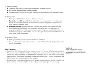 2. Agricultural waste
• Excess use of fertilizers and pesticides can cause land and water pollution.
• Rice paddies release methane to the atmosphere.
• Excess excrement from poultry and other livestock can cause eutrophication of bodies of water.
3. Mining waste
• Waste generated from the exploitation of mineral resources
• Overburden material - ground (soil and rock) that is removed to extract the mineral deposit.
Release of overburden material to the environment as a result of improper management can
cause siltation of bodies of water.
• Acid mine drainage - water that has come to contact with oxidized rock or overburden that
contains sulphide material (coal, zinc, copper, and lead). When acid mine drainage is not
properly managed, it can find its way into waterways and the ground water. High pH waters can
be detrimental to plant and animal life. Acid mine drainage is also associated with the release of
heavy metals to the environment.
4. Biomedical Waste
• Waste generated by hospitals and other health care institutions
• This type of hazardous waste includes infectious waste and chemical waste dangerous to people
and the environment.
ENRICHMENT
• Republic Act (RA) 9003 provides for the establishment of the Provincial Solid Management Board.
Among the functions of the board is the development of a provincial solid management plan. As an
individual or group assignment, ask the learners to interview or find out from the municipal officers
the province’s or municipality’s solid waste management plan and how it is being implemented. Ask
the learners to submit a short report on their research.
• Divide the class into an appropriate number of groups. Ask each group to develop materials (e.g.
posters, video presentation, etc.) that can be used to promote recycling in their community.
180
Teacher tip
Choose among the three proposed
enrichment activities the most appropriate
for the learners. The activity can be a long-
term project.
 