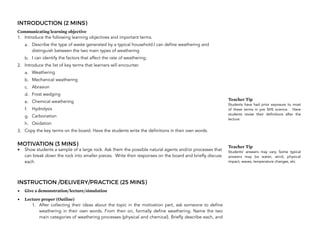 INTRODUCTION (2 MINS)
Communicating learning objective
1. Introduce the following learning objectives and important terms.
a. Describe the type of waste generated by a typical household.I can define weathering and
distinguish between the two main types of weathering
b. I can identify the factors that affect the rate of weathering.
2. Introduce the list of key terms that learners will encounter.
a. Weathering
b. Mechanical weathering
c. Abrasion
d. Frost wedging
e. Chemical weathering
f. Hydrolysis
g. Carbonation
h. Oxidation
3. Copy the key terms on the board. Have the students write the definitions in their own words.
MOTIVATION (3 MINS)
• Show students a sample of a large rock. Ask them the possible natural agents and/or processes that
can break down the rock into smaller pieces. Write their responses on the board and briefly discuss
each.
INSTRUCTION /DELIVERY/PRACTICE (25 MINS)
• Give a demonstration/lecture/simulation
• Lecture proper (Outline)
1. After collecting their ideas about the topic in the motivation part, ask someone to define
weathering in their own words. From then on, formally define weathering. Name the two
main categories of weathering processes (physical and chemical). Briefly describe each, and
184
Teacher Tip
Students have had prior exposure to most
of these terms in pre SHS science. Have
students revise their definitions after the
lecture.
Teacher Tip
Students’ answers may vary. Some typical
answers may be water, wind, physical
impact, waves, temperature changes, etc.
 