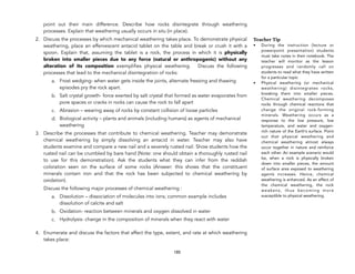 point out their main difference. Describe how rocks disintegrate through weathering
processes. Explain that weathering usually occurs in situ (in place).
2. Discuss the processes by which mechanical weathering takes place. To demonstrate physical
weathering, place an effervescent antacid tablet on the table and break or crush it with a
spoon. Explain that, assuming the tablet is a rock, the process in which it is physically
broken into smaller pieces due to any force (natural or anthropogenic) without any
alteration of its composition exemplifies physical weathering. Discuss the following
processes that lead to the mechanical disintegration of rocks:
a. Frost wedging- when water gets inside the joints, alternate freezing and thawing
episodes pry the rock apart.
b. Salt crystal growth- force exerted by salt crystal that formed as water evaporates from
pore spaces or cracks in rocks can cause the rock to fall apart
c. Abrasion – wearing away of rocks by constant collision of loose particles
d. Biological activity – plants and animals (including humans) as agents of mechanical
weathering
3. Describe the processes that contribute to chemical weathering. Teacher may demonstrate
chemical weathering by simply dissolving an antacid in water. Teacher may also have
students examine and compare a new nail and a severely rusted nail. Show students how the
rusted nail can be crumbled by bare hand (Note: one should obtain a thoroughly rusted nail
to use for this demonstration). Ask the students what they can infer from the reddish
coloration seen on the surface of some rocks (Answer: this shows that the constituent
minerals contain iron and that the rock has been subjected to chemical weathering by
oxidation).
Discuss the following major processes of chemical weathering :
a. Dissolution – dissociation of molecules into ions; common example includes
dissolution of calcite and salt
b. Oxidation- reaction between minerals and oxygen dissolved in water
c. Hydrolysis- change in the composition of minerals when they react with water
4. Enumerate and discuss the factors that affect the type, extent, and rate at which weathering
takes place:
185
Teacher Tip
• During the instruction (lecture or
powerpoint presentation) students
must take notes in their notebook. The
teacher will monitor as the lesson
progresses and randomly call on
students to read what they have written
for a particular topic
• Physical weathering (or mechanical
weathering) disintegrates rocks,
breaking them into smaller pieces.
Chemical weathering decomposes
rocks through chemical reactions that
change the original rock-forming
minerals. Weathering occurs as a
response to the low pressure, low
temperature, and water and oxygen-
rich nature of the Earth’s surface. Point
out that physical weathering and
chemical weathering almost always
occur together in nature and reinforce
each other. An example scenario would
be, when a rock is physically broken
down into smaller pieces, the amount
of surface area exposed to weathering
agents increases. Hence, chemical
weathering is enhanced. As an effect of
the chemical weathering, the rock
weakens, thus becoming more
susceptible to physical weathering.
 
